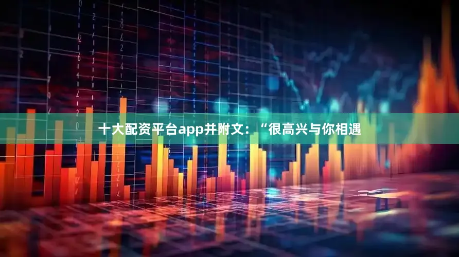 十大配资平台app并附文：“很高兴与你相遇