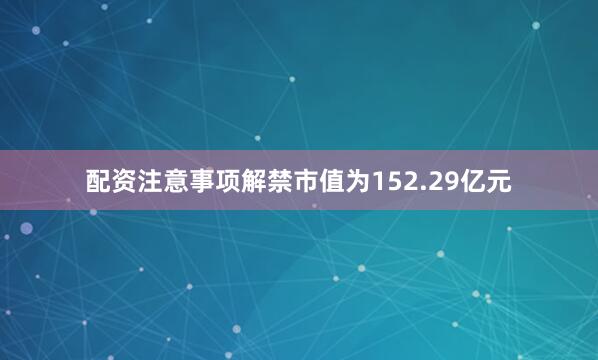 配资注意事项解禁市值为152.29亿元