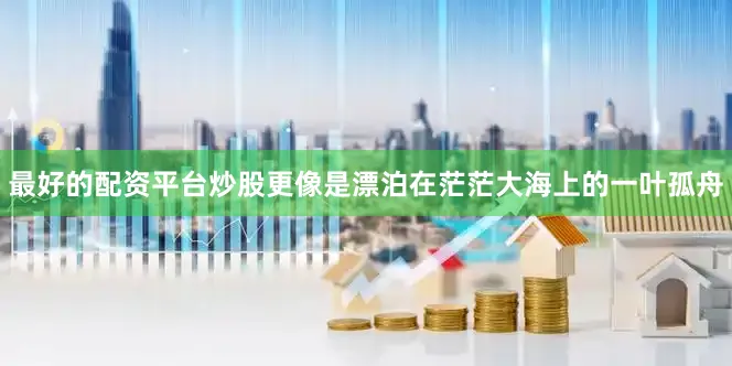 最好的配资平台炒股更像是漂泊在茫茫大海上的一叶孤舟