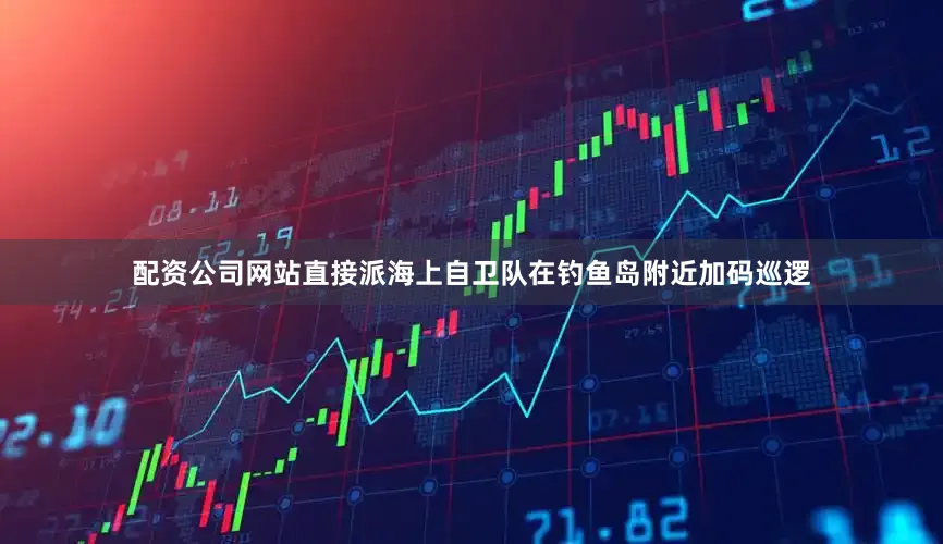 配资公司网站直接派海上自卫队在钓鱼岛附近加码巡逻