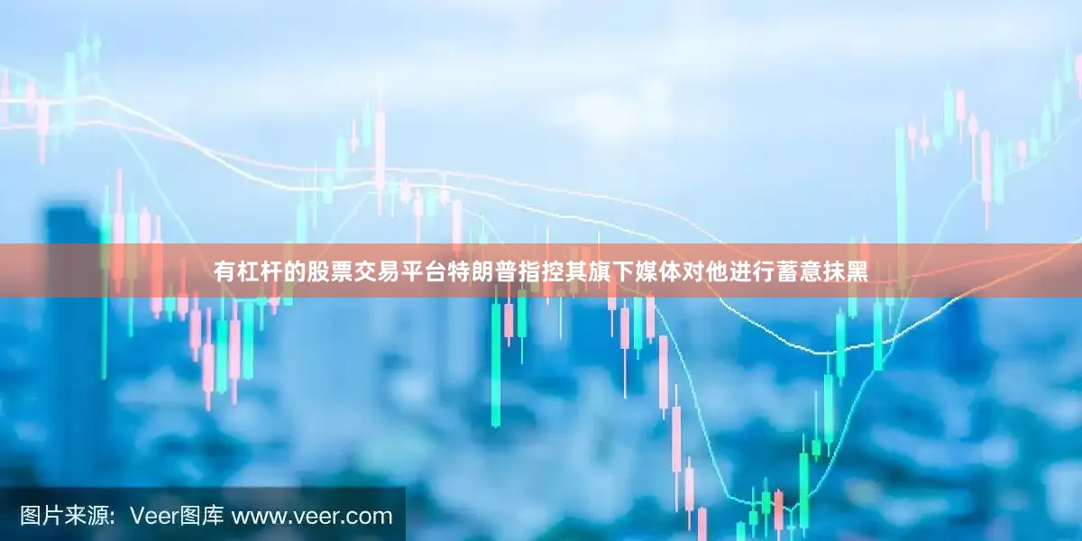 有杠杆的股票交易平台特朗普指控其旗下媒体对他进行蓄意抹黑