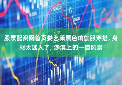股票配资网首页娄艺潇黑色瑜伽服穿搭, 身材太迷人了, 沙漠上的一道风景