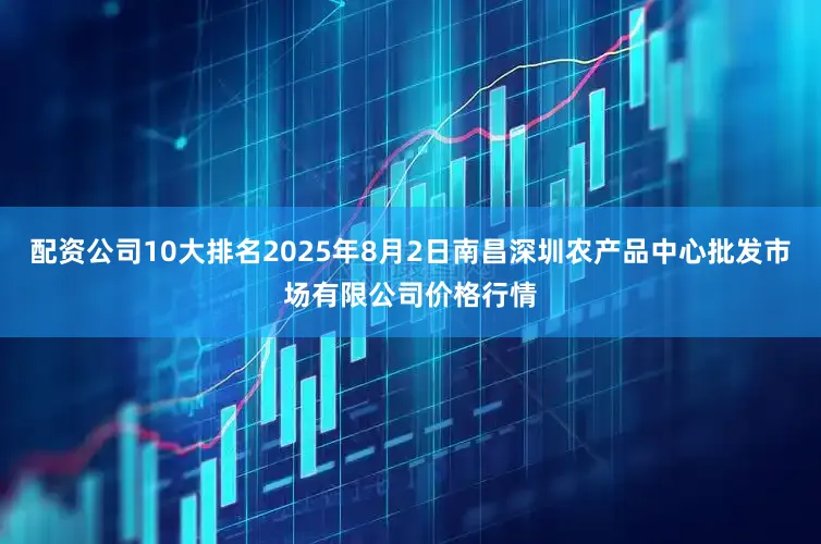 配资公司10大排名2025年8月2日南昌深圳农产品中心批发市场有限公司价格行情