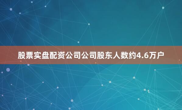 股票实盘配资公司公司股东人数约4.6万户